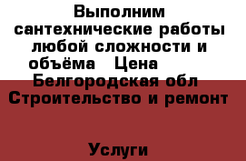 Выполним сантехнические работы любой сложности и объёма › Цена ­ 200 - Белгородская обл. Строительство и ремонт » Услуги   . Белгородская обл.